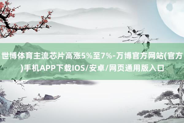世博体育主流芯片高涨5%至7%-万博官方网站(官方)手机APP下载IOS/安卓/网页通用版入口