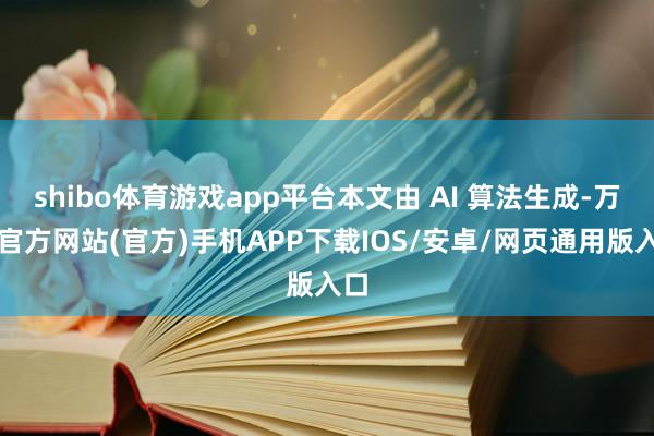 shibo体育游戏app平台本文由 AI 算法生成-万博官方网站(官方)手机APP下载IOS/安卓/网页通用版入口