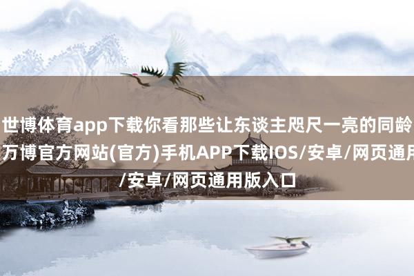 世博体育app下载你看那些让东谈主咫尺一亮的同龄东谈主-万博官方网站(官方)手机APP下载IOS/安卓/网页通用版入口