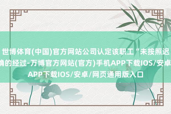世博体育(中国)官方网站公司认定该职工“未按照迟到的轨制推行正确的经过-万博官方网站(官方)手机APP下载IOS/安卓/网页通用版入口