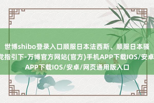 世博shibo登录入口顺服日本法西斯、顺服日本骚动是在中国共产党指引下-万博官方网站(官方)手机APP下载IOS/安卓/网页通用版入口