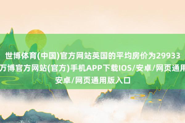 世博体育(中国)官方网站英国的平均房价为299331英镑-万博官方网站(官方)手机APP下载IOS/安卓/网页通用版入口