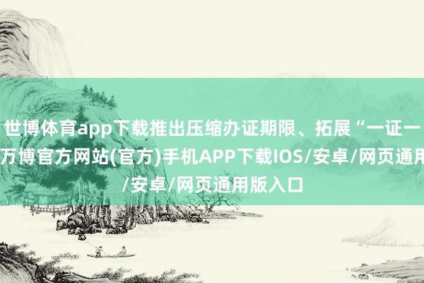 世博体育app下载推出压缩办证期限、拓展“一证一次办”-万博官方网站(官方)手机APP下载IOS/安卓/网页通用版入口