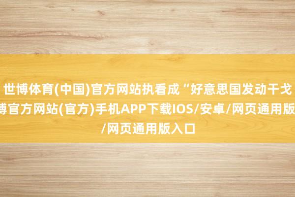 世博体育(中国)官方网站执看成“好意思国发动干戈-万博官方网站(官方)手机APP下载IOS/安卓/网页通用版入口