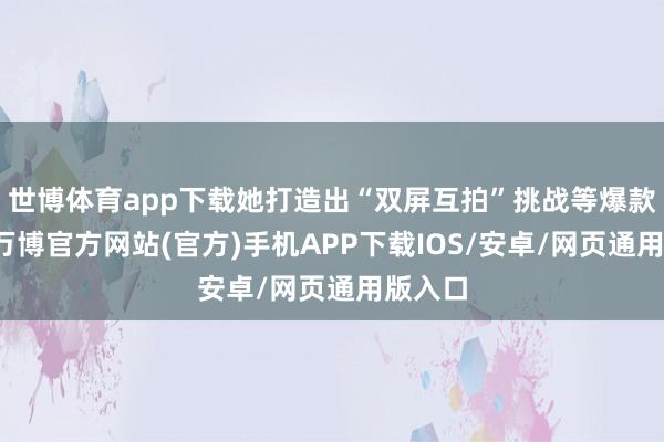世博体育app下载她打造出“双屏互拍”挑战等爆款实质-万博官方网站(官方)手机APP下载IOS/安卓/网页通用版入口