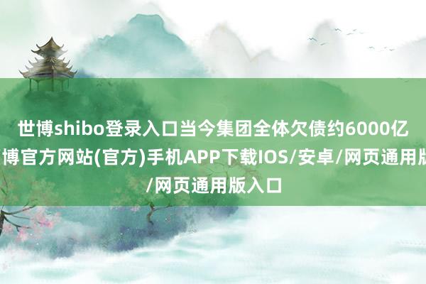 世博shibo登录入口当今集团全体欠债约6000亿元-万博官方网站(官方)手机APP下载IOS/安卓/网页通用版入口