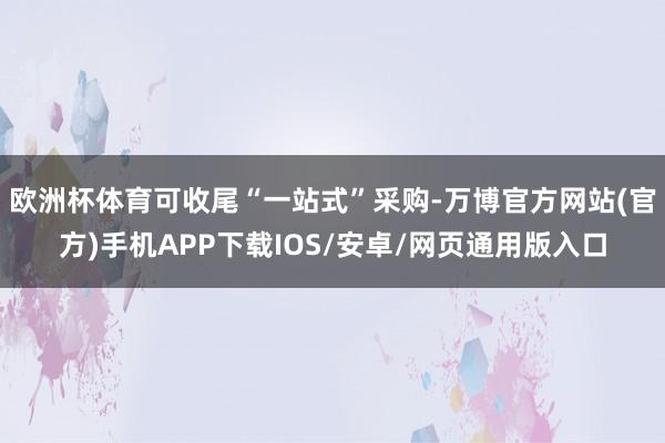 欧洲杯体育可收尾“一站式”采购-万博官方网站(官方)手机APP下载IOS/安卓/网页通用版入口