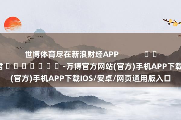 世博体育尽在新浪财经APP            						牵扯剪辑：卢昱君 							-万博官方网站(官方)手机APP下载IOS/安卓/网页通用版入口
