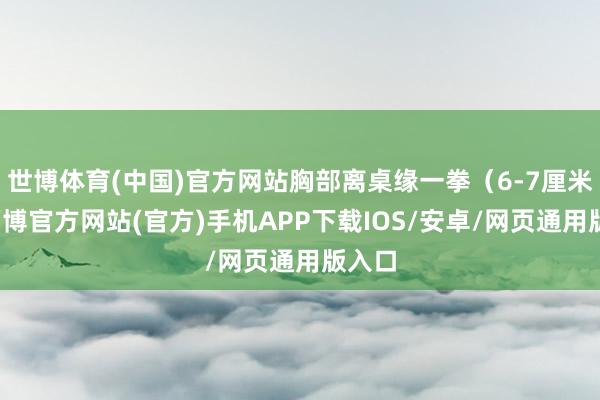 世博体育(中国)官方网站胸部离桌缘一拳（6-7厘米）-万博官方网站(官方)手机APP下载IOS/安卓/网页通用版入口