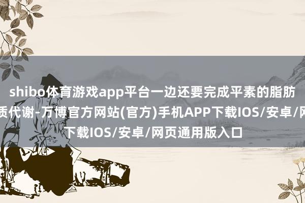 shibo体育游戏app平台一边还要完成平素的脂肪、糖类和卵白质代谢-万博官方网站(官方)手机APP下载IOS/安卓/网页通用版入口