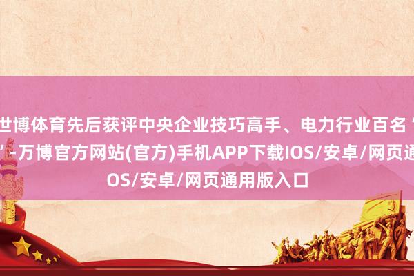 世博体育先后获评中央企业技巧高手、电力行业百名“电力工匠”-万博官方网站(官方)手机APP下载IOS/安卓/网页通用版入口