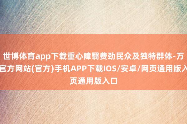 世博体育app下载重心障翳费劲民众及独特群体-万博官方网站(官方)手机APP下载IOS/安卓/网页通用版入口