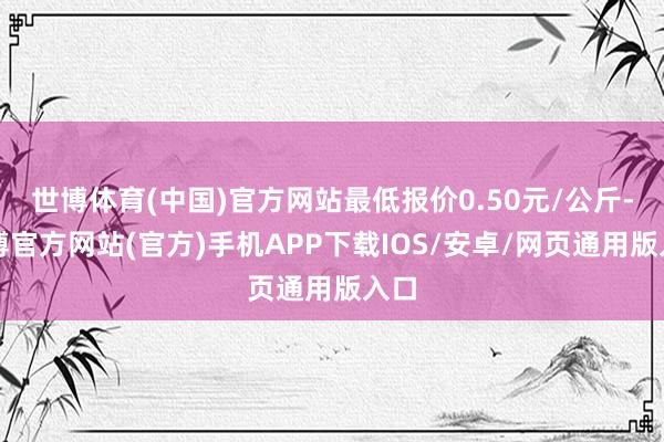 世博体育(中国)官方网站最低报价0.50元/公斤-万博官方网站(官方)手机APP下载IOS/安卓/网页通用版入口