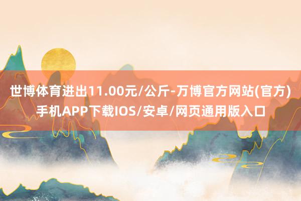 世博体育进出11.00元/公斤-万博官方网站(官方)手机APP下载IOS/安卓/网页通用版入口