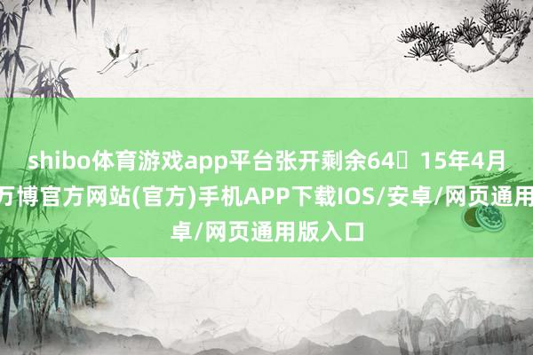 shibo体育游戏app平台张开剩余6415年4月21日-万博官方网站(官方)手机APP下载IOS/安卓/网页通用版入口