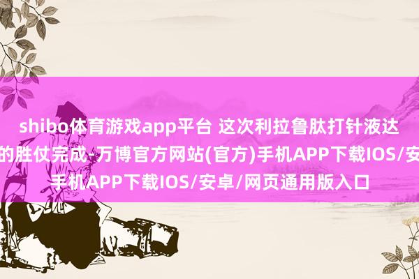 shibo体育游戏app平台 这次利拉鲁肽打针液达舒宸®世界首针打针的胜仗完成-万博官方网站(官方)手机APP下载IOS/安卓/网页通用版入口