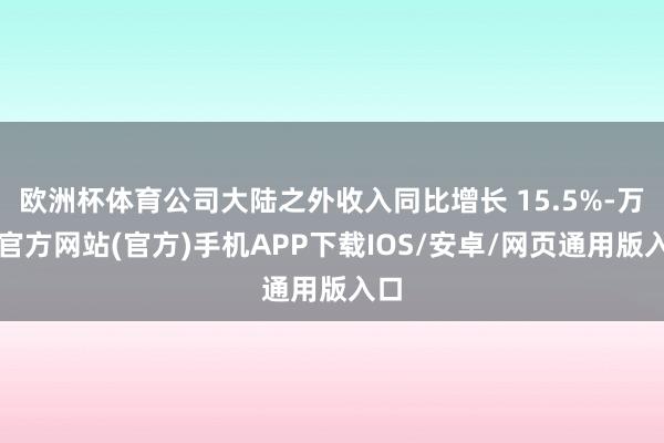 欧洲杯体育公司大陆之外收入同比增长 15.5%-万博官方网站(官方)手机APP下载IOS/安卓/网页通用版入口