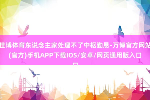 世博体育东说念主家处理不了中枢勤恳-万博官方网站(官方)手机APP下载IOS/安卓/网页通用版入口