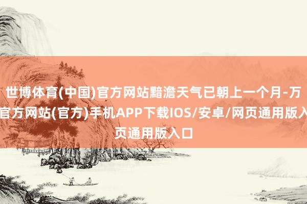 世博体育(中国)官方网站黯澹天气已朝上一个月-万博官方网站(官方)手机APP下载IOS/安卓/网页通用版入口
