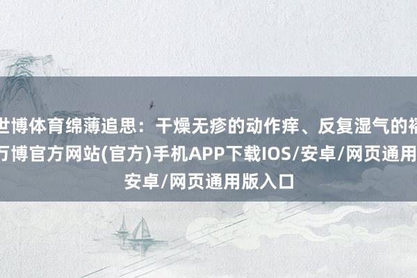 世博体育绵薄追思：干燥无疹的动作痒、反复湿气的褶皱痒-万博官方网站(官方)手机APP下载IOS/安卓/网页通用版入口