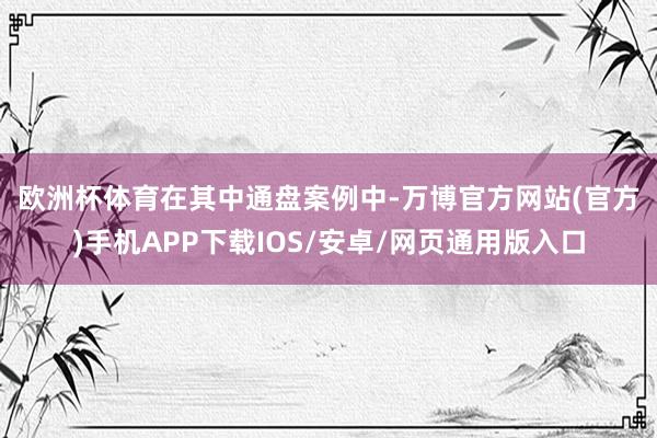 欧洲杯体育　　在其中通盘案例中-万博官方网站(官方)手机APP下载IOS/安卓/网页通用版入口