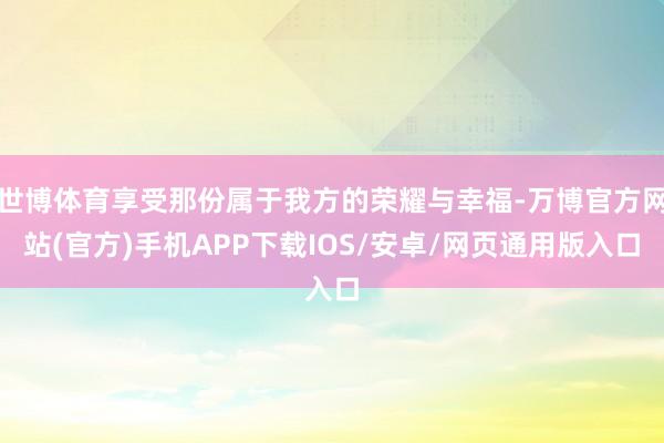 世博体育享受那份属于我方的荣耀与幸福-万博官方网站(官方)手机APP下载IOS/安卓/网页通用版入口