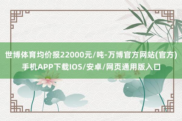 世博体育均价报22000元/吨-万博官方网站(官方)手机APP下载IOS/安卓/网页通用版入口