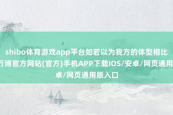 shibo体育游戏app平台如若以为我方的体型相比肥壮-万博官方网站(官方)手机APP下载IOS/安卓/网页通用版入口