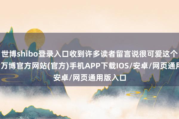 世博shibo登录入口收到许多读者留言说很可爱这个新栏目-万博官方网站(官方)手机APP下载IOS/安卓/网页通用版入口