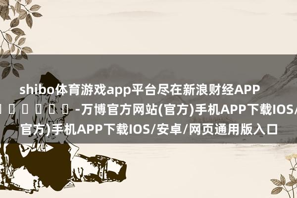 shibo体育游戏app平台尽在新浪财经APP            													-万博官方网站(官方)手机APP下载IOS/安卓/网页通用版入口