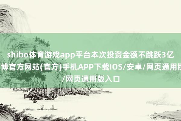shibo体育游戏app平台本次投资金额不跳跃3亿元-万博官方网站(官方)手机APP下载IOS/安卓/网页通用版入口