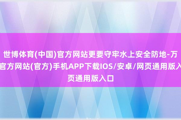 世博体育(中国)官方网站更要守牢水上安全防地-万博官方网站(官方)手机APP下载IOS/安卓/网页通用版入口