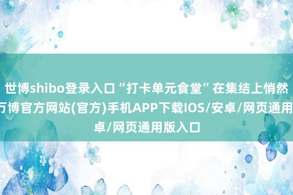 世博shibo登录入口“打卡单元食堂”在集结上悄然走红-万博官方网站(官方)手机APP下载IOS/安卓/网页通用版入口