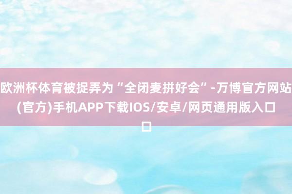 欧洲杯体育被捉弄为“全闭麦拼好会”-万博官方网站(官方)手机APP下载IOS/安卓/网页通用版入口