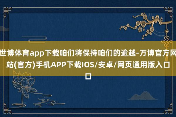 世博体育app下载咱们将保持咱们的逾越-万博官方网站(官方)手机APP下载IOS/安卓/网页通用版入口