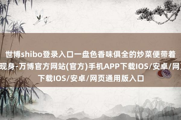 世博shibo登录入口一盘色香味俱全的炒菜便带着满满“锅气”现身-万博官方网站(官方)手机APP下载IOS/安卓/网页通用版入口