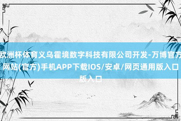 欧洲杯体育义乌霍境数字科技有限公司开发-万博官方网站(官方)手机APP下载IOS/安卓/网页通用版入口