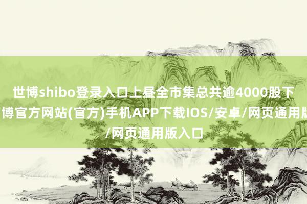 世博shibo登录入口上昼全市集总共逾4000股下落-万博官方网站(官方)手机APP下载IOS/安卓/网页通用版入口