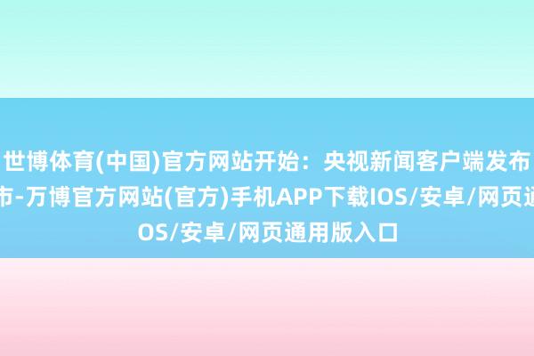 世博体育(中国)官方网站开始：央视新闻客户端发布于：北京市-万博官方网站(官方)手机APP下载IOS/安卓/网页通用版入口