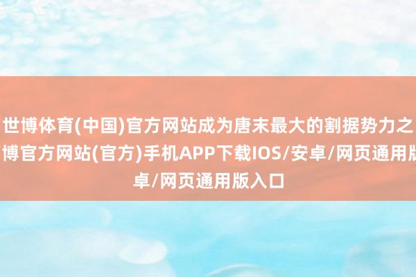 世博体育(中国)官方网站成为唐末最大的割据势力之一-万博官方网站(官方)手机APP下载IOS/安卓/网页通用版入口