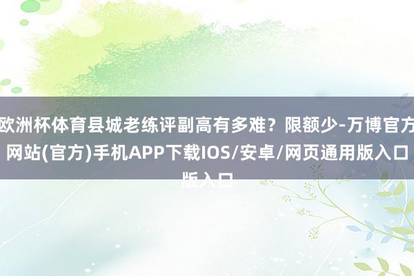 欧洲杯体育县城老练评副高有多难？限额少-万博官方网站(官方)手机APP下载IOS/安卓/网页通用版入口
