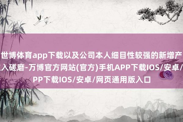 世博体育app下载以及公司本人细目性较强的新增产能投放、钞票注入磋磨-万博官方网站(官方)手机APP下载IOS/安卓/网页通用版入口