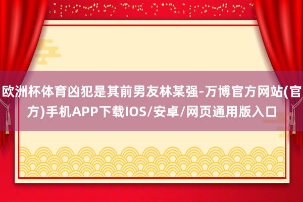 欧洲杯体育凶犯是其前男友林某强-万博官方网站(官方)手机APP下载IOS/安卓/网页通用版入口