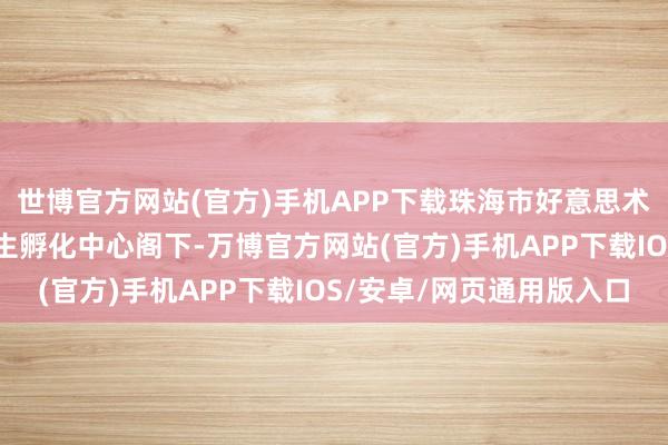 世博官方网站(官方)手机APP下载珠海市好意思术家协会、AHA港澳后生孵化中心阁下-万博官方网站(官方)手机APP下载IOS/安卓/网页通用版入口