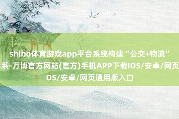 shibo体育游戏app平台系统构建“公交+物流”会通发展体系-万博官方网站(官方)手机APP下载IOS/安卓/网页通用版入口