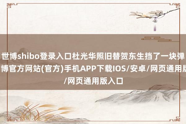 世博shibo登录入口杜光华照旧替贺东生挡了一块弹片-万博官方网站(官方)手机APP下载IOS/安卓/网页通用版入口