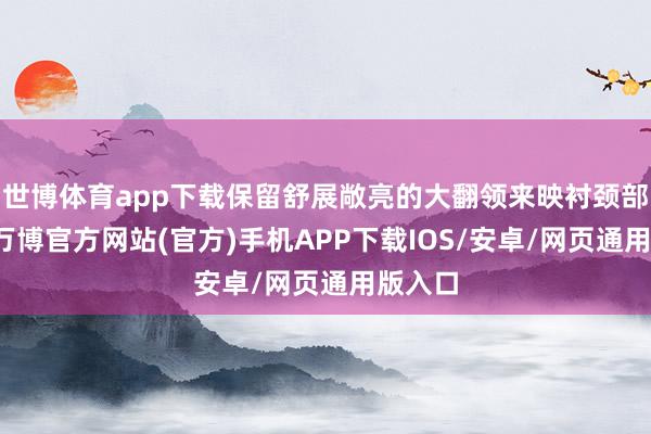 世博体育app下载保留舒展敞亮的大翻领来映衬颈部线条-万博官方网站(官方)手机APP下载IOS/安卓/网页通用版入口