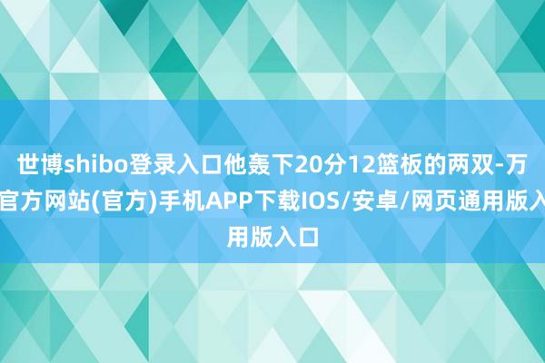 世博shibo登录入口他轰下20分12篮板的两双-万博官方网站(官方)手机APP下载IOS/安卓/网页通用版入口